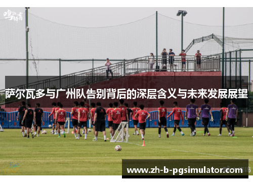 萨尔瓦多与广州队告别背后的深层含义与未来发展展望 萨尔瓦多与广州队告别背后的深层含义与未来发展展望