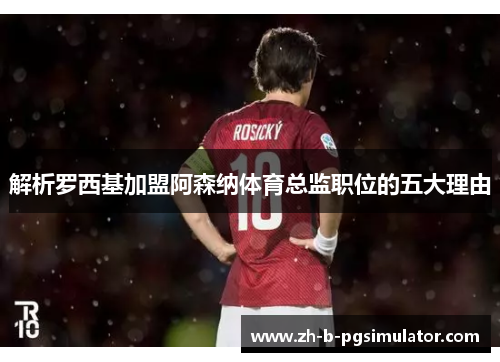 解析罗西基加盟阿森纳体育总监职位的五大理由 解析罗西基加盟阿森纳体育总监职位的五大理由