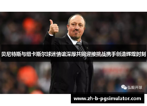 贝尼特斯与纽卡斯尔球迷情谊深厚共同迎接挑战携手创造辉煌时刻