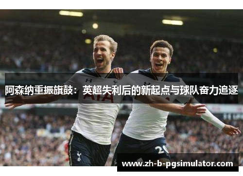 阿森纳重振旗鼓:英超失利后的新起点与球队奋力追逐 阿森纳重振旗鼓:英超失利后的新起点与球队奋力追逐